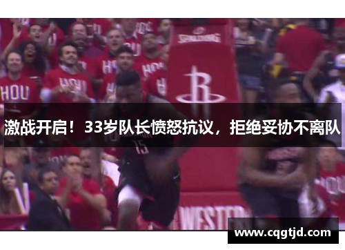 激战开启!33岁队长愤怒抗议,拒绝妥协不离队 激战开启!33岁队长愤怒抗议,拒绝妥协不离队