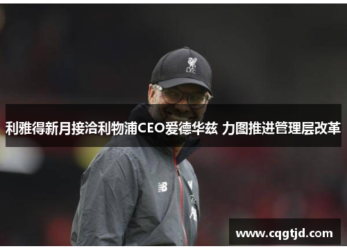 利雅得新月接洽利物浦CEO爱德华兹 力图推进管理层改革 利雅得新月接洽利物浦CEO爱德华兹 力图推进管理层改革