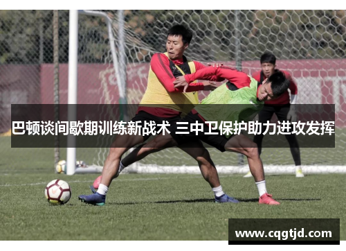 巴顿谈间歇期训练新战术 三中卫保护助力进攻发挥 巴顿谈间歇期训练新战术 三中卫保护助力进攻发挥
