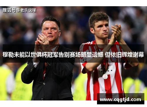 穆勒未能以世俱杯冠军告别赛场略显遗憾 但依旧辉煌谢幕 穆勒未能以世俱杯冠军告别赛场略显遗憾 但依旧辉煌谢幕